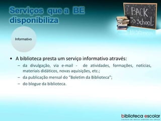 Informativo
• A biblioteca presta um serviço informativo através:
– da divulgação, via e-mail - de atividades, formações, notícias,
materiais didáticos, novas aquisições, etc.;
– da publicação mensal do “Boletim da Biblioteca”;
– do blogue da biblioteca.
 
