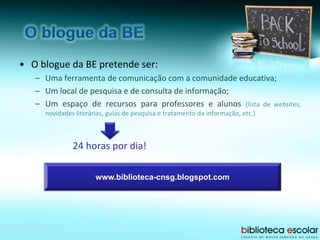 • O blogue da BE pretende ser:
– Uma ferramenta de comunicação com a comunidade educativa;
– Um local de pesquisa e de consulta de informação;
– Um espaço de recursos para professores e alunos (lista de websites,
novidades literárias, guias de pesquisa e tratamento da informação, etc.)
24 horas por dia!
www.biblioteca-cnsg.blogspot.com
 