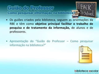 • Os guiões criados pela biblioteca, seguem as orientações da
RBE e têm como objetivo principal facilitar o trabalho de
pesquisa e de tratamento da informação, de alunos e de
professores.
• Apresentação do “Guião do Professor – Como pesquisar
informação na biblioteca?”
 