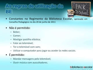 • Constantes no Regimento da Biblioteca Escolar, aprovado em
Conselho Pedagógico no dia 20 de junho de 2011
• Não é permitido:
– Beber;
– Comer;
– Mastigar pastilha elástica;
– Falar ao telemóvel;
– Ter o telemóvel com som;
– Utilizar o computador para jogar ou aceder às redes sociais.
• É permitido:
– Mandar mensagens pelo telemóvel;
– Ouvir música com auscultadores.
 