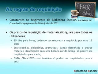 • Constantes no Regimento da Biblioteca Escolar, aprovado em
Conselho Pedagógico no dia 20 de junho de 2011
• Os prazos de requisição de materiais são iguais para todos os
utilizadores:
– 15 dias para livros, podendo ser renovada a requisição por mais 15
dias;
– Enciclopédias, dicionários, gramáticas, banda desenhada e outros
materiais identificados com uma bolinha cor de laranja, só podem ser
requisitados para a aula;
– DVDs, CDs e DVDs rom também só podem ser requisitados para a
aula.
 