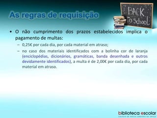 • O não cumprimento dos prazos estabelecidos implica o
pagamento de multas:
– 0,25€ por cada dia, por cada material em atraso;
– no caso dos materiais identificados com a bolinha cor de laranja
(enciclopédias, dicionários, gramáticas, banda desenhada e outros
devidamente identificados), a multa é de 2,00€ por cada dia, por cada
material em atraso.
 