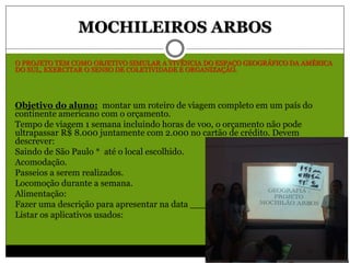 MOCHILEIROS ARBOS
O PROJETO TEM COMO OBJETIVO SIMULAR A VIVÊNCIA DO ESPAÇO GEOGRÁFICO DA AMÉRICA
DO SUL, EXERCITAR O SENSO DE COLETIVIDADE E ORGANIZAÇÃO.
Objetivo do aluno: montar um roteiro de viagem completo em um país do
continente americano com o orçamento.
Tempo de viagem 1 semana incluindo horas de voo, o orçamento não pode
ultrapassar R$ 8.000 juntamente com 2.000 no cartão de crédito. Devem
descrever:
Saindo de São Paulo * até o local escolhido.
Acomodação.
Passeios a serem realizados.
Locomoção durante a semana.
Alimentação:
Fazer uma descrição para apresentar na data _____________.
Listar os aplicativos usados:
 