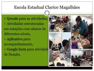 Escola Estadual Clarice Magalhães
 Qrcode para as atividades,
 Atividades estruturadas
em estações com alunos de
diferentes níveis,
 Aplicativo para
acompanhamento,
 Google form para atividades
de fixação,
 