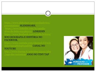 https://www.slideshare.net/camilaabrito1/
presentations SLIDESHARE.
https://www.linkedin.com/in/camila-
alves-de-brito-031565113/ LINKEDIN
https://www.facebook.com/camila.brito24/
SOS GEOGRAFIA E HISTÓRIA NO
FACEBOOK.
https://www.youtube.com/channel/UCwJa
XOo77p04M9IqH33dINQ CANAL NO
YOUTUBE
http://www.tinytap.it/activities/g1p32/play
/jogo-das-tectonicas JOGO NO TINY TAP
 