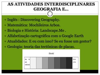 AS ATIVIDADES INTERDISCIPLINARES
GEOGRAFIA E...
 Inglês : Discovering Geography.
 Matemática: Mochileiros Arbos.
 Biologia e História: Landscape.Me .
 Alfabetização cartográfica com o Google Earth
 Atualidades: E eu com isso? Se eu fosse um gestor?
 Geologia: teoria das tectônicas de placas.
 