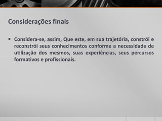 Considerações finais
 Considera-se, assim, Que este, em sua trajetória, constrói e
reconstrói seus conhecimentos conforme a necessidade de
utilização dos mesmos, suas experiências, seus percursos
formativos e profissionais.
 