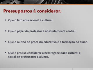 Pressupostos à considerar:
 Que o fato educacional é cultural.
 Que o papel do professor é absolutamente central.
 Que o núcleo do processo educativo é a formação do aluno.
 Que é preciso considerar a heterogeneidade cultural e
social de professores e alunos.
 