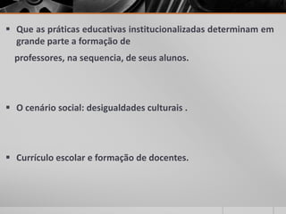  Que as práticas educativas institucionalizadas determinam em
grande parte a formação de
professores, na sequencia, de seus alunos.
 O cenário social: desigualdades culturais .
 Currículo escolar e formação de docentes.
 