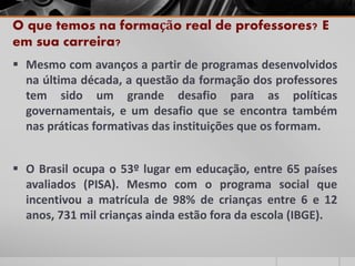 O que temos na formação real de professores? E
em sua carreira?
 Mesmo com avanços a partir de programas desenvolvidos
na última década, a questão da formação dos professores
tem sido um grande desafio para as políticas
governamentais, e um desafio que se encontra também
nas práticas formativas das instituições que os formam.
 O Brasil ocupa o 53º lugar em educação, entre 65 países
avaliados (PISA). Mesmo com o programa social que
incentivou a matrícula de 98% de crianças entre 6 e 12
anos, 731 mil crianças ainda estão fora da escola (IBGE).
 