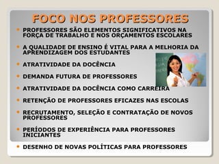 FOCO NOS PROFESSORESFOCO NOS PROFESSORES
 PROFESSORES SÃO ELEMENTOS SIGNIFICATIVOS NA
FORÇA DE TRABALHO E NOS ORÇAMENTOS ESCOLARES
 A QUALIDADE DE ENSINO É VITAL PARA A MELHORIA DA
APRENDIZAGEM DOS ESTUDANTES
 ATRATIVIDADE DA DOCÊNCIA
 DEMANDA FUTURA DE PROFESSORES
 ATRATIVIDADE DA DOCÊNCIA COMO CARREIRA
 RETENÇÃO DE PROFESSORES EFICAZES NAS ESCOLAS
 RECRUTAMENTO, SELEÇÃO E CONTRATAÇÃO DE NOVOS
PROFESSORES
 PERÍODOS DE EXPERIÊNCIA PARA PROFESSORES
INICIANTES
 DESENHO DE NOVAS POLÍTICAS PARA PROFESSORES
 
