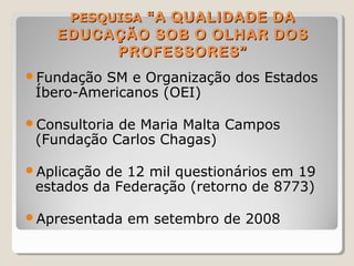 PESQUISAPESQUISA “A QUALIDADE DA“A QUALIDADE DA
EDUCAÇÃO SOB O OLHAR DOSEDUCAÇÃO SOB O OLHAR DOS
PROFESSORES”PROFESSORES”
Fundação SM e Organização dos Estados
Íbero-Americanos (OEI)
Consultoria de Maria Malta Campos
(Fundação Carlos Chagas)
Aplicação de 12 mil questionários em 19
estados da Federação (retorno de 8773)
Apresentada em setembro de 2008
 