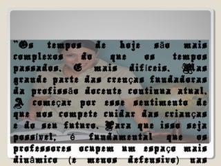 “Os tempos de hoje s o maisã
complexos do que os tempos
passados. E mais dif ceis. Masí
grande parte das cren as fundadorasç
da profiss o docente continua atual.ã
A come ar por esse sentimento deç
que nos compete cuidar das crian asç
e do seu futuro. Para que isso seja
poss vel, fundamental que osí é
professores ocupem um espa o maisç
din mico e menos defensivo nasâ ( )
 
