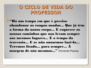 O CICLO DE VIDA DOO CICLO DE VIDA DO
PROFESSORPROFESSOR
““Há um tempo em que é precisoHá um tempo em que é preciso
abandonar as roupas usadas... Que já têmabandonar as roupas usadas... Que já têm
a forma do nosso corpo... E esquecer osa forma do nosso corpo... E esquecer os
nossos caminhos que nos levam semprenossos caminhos que nos levam sempre
aos mesmos lugares... É o tempo daaos mesmos lugares... É o tempo da
travessia... E se não ousarmos fazê-la...travessia... E se não ousarmos fazê-la...
Teremos ficado... para sempre... ÀTeremos ficado... para sempre... À
margem de nós mesmos...”margem de nós mesmos...” Fernando Pessoa
 