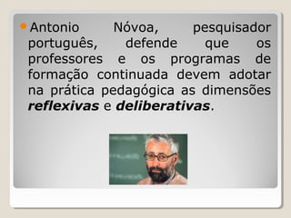 Antonio Nóvoa, pesquisador
português, defende que os
professores e os programas de
formação continuada devem adotar
na prática pedagógica as dimensões
reflexivas e deliberativas.
 