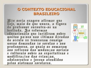 O CONTEXTO EDUCACIONALO CONTEXTO EDUCACIONAL
BRASILEIROBRASILEIRO
N o seria exagero afirmar queã
hoje, mais do que nunca, a figura
do professor encontra-se na
berlinda. As reformas
educacionais que incidiram sobre
muitos pa ses nas ltimas d cadasí ú é
do s culo xx trouxeram consigoé
novas demandas s escolas e aosà
professores, as quais se somaram
aos reflexos das mudan as sociaisç
e culturais sobre as expectativas e
modifica es das crian as,çõ ç
adolescentes e jovens atendidos
pelos sistemas escolares.
 