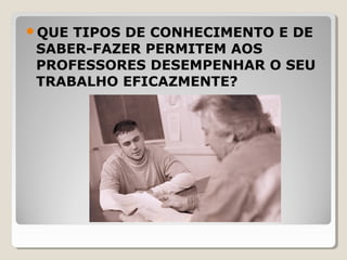 QUE TIPOS DE CONHECIMENTO E DE
SABER-FAZER PERMITEM AOS
PROFESSORES DESEMPENHAR O SEU
TRABALHO EFICAZMENTE?
 