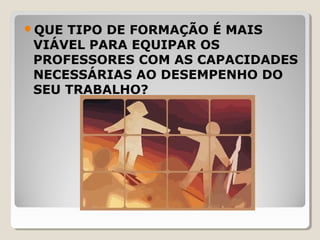 QUE TIPO DE FORMAÇÃO É MAIS
VIÁVEL PARA EQUIPAR OS
PROFESSORES COM AS CAPACIDADES
NECESSÁRIAS AO DESEMPENHO DO
SEU TRABALHO?
 