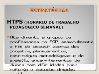 ESTRATÉGIASESTRATÉGIAS
HTPS (HORÁRIO DE TRABALHO
PEDAGÓGICO SEMANAL)
Atendimento a grupos de
professores no SOP, semanalmente,
a fim de discutir acerca dos
projetos, planejamentos,
estrat gias metodol gicas e deé ó
avalia o; encaminhamentos deçã
alunos com dificuldades para
refor o e estudos dirigidosç
 