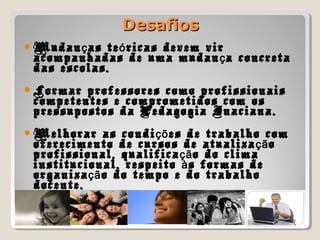DesafiosDesafios
Mudan as te ricas devem virç ó
acompanhadas de uma mudan a concretaç
das escolas.
Formar professores como profissionais
competentes e comprometidos com os
pressupostos da Pedagogia Inaciana.
Melhorar as condi es de trabalho comçõ
oferecimento de cursos de atualiza oçã
profissional, qualifica o do climaçã
institucional, respeito s formas deà
organiza o do tempo e do trabalhoçã
docente.
 