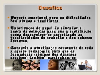 DesafiosDesafios
Suporte emocional para as dificuldades
com alunos e familiares.
Valoriza o do papel do educador eçã
busca de solu es para que a institui oçõ çã
possa desenvolver-se respeitando as
peculiaridades do trabalho e dos saberes
docentes.
Garantir a atualiza o constante de todaçã
a equipe pedag gica para que osó
formadores equipes dos diversos(
servi os tamb m mantenham-seç ) é
estudando.
 