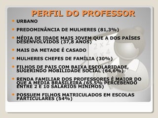 PERFIL DO PROFESSORPERFIL DO PROFESSOR
 URBANO
 PREDOMINÂNCIA DE MULHERES (81,3%)
 MÉDIA DE IDADE MAIS JOVEM QUE A DOS PAÍSES
DESENVOLVIDOS (37,8 ANOS)
 MAIS DA METADE É CASADO
 MULHERES CHEFES DE FAMÍLIA (30%)
 FILHOS DE PAIS COM BAIXA ESCOLARIDADE,
SUGERINDO MOBILIDADE SOCIAL (64,6%)
 RENDA FAMILIAR DOS PROFESSORES É MAIOR DO
QUE A MÉDIA BRASILEIRA (65,5% PERCEBENDO
ENTRE 2 E 10 SALÁRIOS MÍNIMOS)
 POSSUEM FILHOS MATRICULADOS EM ESCOLAS
PARTICULARES (54%)
 