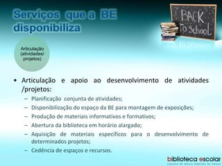 • Articulação e apoio ao desenvolvimento de atividades
/projetos:
– Planificação conjunta de atividades;
– Disponibilização do espaço da BE para montagem de exposições;
– Produção de materiais informativos e formativos;
– Abertura da biblioteca em horário alargado;
– Aquisição de materiais específicos para o desenvolvimento de
determinados projetos;
– Cedência de espaços e recursos.
Articulação
(atividades/
projetos)
 