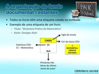• Todos os livros têm uma etiqueta colada na lombada
• Exemplo de uma etiqueta de um livro:
– Título: “Dicionário Prático de Matemática”
– Autor: Georges Alain
CNSG
51
ALA
Sigla da escola
Subclasse CDU
51 – Matemática
Primeiras três
letras do último
nome do autor
Cor da classe CDU
5
MATEMÁTICA.
CIÊNCIAS
NATURAIS
 