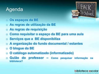 Agenda
o Os espaços da BE
o As regras de utilização da BE
o As regras de requisição
o Como requisitar o espaço da BE para uma aula
o Serviços que a BE disponibiliza
o A organização do fundo documental / estantes
o O blogue da BE
o O catálogo automatizado (informatizado)
o Guião do professor – Como pesquisar informação na
biblioteca?
 