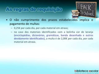 • O não cumprimento dos prazos estabelecidos implica o
pagamento de multas:
– 0,25€ por cada dia, por cada material em atraso;
– no caso dos materiais identificados com a bolinha cor de laranja
(enciclopédias, dicionários, gramáticas, banda desenhada e outros
devidamente identificados), a multa é de 2,00€ por cada dia, por cada
material em atraso.
 