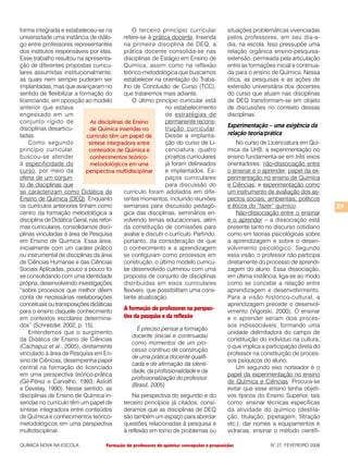 forma integrada e estabeleceu-se na               O terceiro princípio curricular              situações problemáticas vivenciadas
universidade uma instância de diálo-          refere-se à prática docente. Inserida            pelos professores, em seu dia-a-
go entre professores representantes           na primeira disciplina de DEQ, a                 dia, na escola. Isso pressupõe uma
dos institutos responsáveis por elas.         prática docente consolida-se nas                 relação orgânica ensino-pesquisa-
Esse trabalho resultou na apresenta-          disciplinas de Estágio em Ensino de              extensão, permeada pela articulação
ção de diferentes propostas curricu-          Química, assim como na reflexão                  entre as formações inicial e continua-
lares assumidas institucionalmente,           teórico-metodológica que buscamos                da para o ensino de Química. Nessa
as quais nem sempre puderam ser               estabelecer na orientação do Traba-              ótica, as pesquisas e as ações de
implantadas, mas que avançaram no             lho de Conclusão de Curso (TCC),                 extensão universitária dos docentes
sentido de flexibilizar a formação do         que trataremos mais adiante.                     do curso que atuam nas disciplinas
licenciando, em oposição ao modelo                O último princípio curricular está           de DEQ transformam-se em objeto
anterior que estava                                              no estabelecimento            de discussões no contexto dessas
engessado em um                                                  de estratégias de             disciplinas.
conjunto rígido de             As disciplinas de Ensino          permanente recons-
disciplinas desarticu-                                           trução curricular.
                                                                                               Experimentação – uma exigência da
                              de Química inseridas no
ladas.                       currículo têm um papel de           Desde a implanta-             relação teoria/prática
    Como segundo              síntese integradora entre          ção do curso de Li-               No curso de Licenciatura em Quí-
princípio curricular,         conteúdos de Química e             cenciatura, quatro            mica da UnB, a experimentação no
buscou-se atender              conhecimentos teórico-            projetos curriculares         ensino fundamenta-se em três eixos
à especificidade do            metodológicos em uma              já foram delineados           orientadores: não-dissociação entre
curso, por meio da           perspectiva multidisciplinar        e implantados. Es-            o ensinar e o aprender; papel da ex-
oferta de um conjun-                                             paços curriculares            perimentação no ensino de Química
to de disciplinas que                                            para discussão do             e Ciências; e experimentação como
se caracterizam como Didática de              currículo foram adotados em dife-                um instrumento de avaliação dos as-
Ensino de Química (DEQ). Enquanto             rentes momentos, incluindo reuniões              pectos sociais, ambientais, políticos
os currículos anteriores tinham como          semanais para discussão pedagó-                  e éticos do “fazer” químico.             27
centro da formação metodológica a             gica das disciplinas, seminários en-                 Não-dissociação entre o ensinar
disciplina de Didática Geral, nas refor-      volvendo temas educacionais, além                e o aprender – a dissociação está
mas curriculares, consolidamos disci-         da constituição de comissões para                presente tanto no discurso cotidiano
plinas vinculadas à área de Pesquisa          avaliar e discutir o currículo. Partindo,        como em teorias psicológicas sobre
em Ensino de Química. Essa área,              portanto, da consideração de que                 a aprendizagem e sobre o desen-
inicialmente com um caráter prático           o conhecimento e a aprendizagem                  volvimento psicológico. Segundo
ou instrumental de disciplinas da área        se configuram como processos em                  essa visão, o professor não participa
de Ciências Humanas e das Ciências            construção, o último modelo curricu-             diretamente do processo de aprendi-
Sociais Aplicadas, pouco a pouco foi          lar desenvolvido culminou com uma                zagem do aluno. Essa dissociação,
se consolidando com uma identidade            proposta de conjunto de disciplinas              em última instância, liga-se ao modo
própria, desenvolvendo investigações          distribuídas em eixos curriculares               como se concebe a relação entre
“sobre processos que melhor dêem              flexíveis, que possibilitam uma cons-            aprendizagem e desenvolvimento.
conta de necessárias reelaborações            tante atualização.                               Para a visão histórico-cultural, a
conceituais ou transposições didáticas                                                         aprendizagem precede o desenvol-
para o ensino daquele conhecimento            A formação de professores na perspec-            vimento (Vigotski, 2000). O ensinar
em contextos escolares determina-             tiva da pesquisa e da reflexão                   e o aprender seriam dois proces-
dos” (Schnetzler, 2002, p. 15).                                                                sos indissociáveis, formando uma
                                                    É preciso pensar a formação
    Entendemos que o surgimento                                                                unidade delimitadora do campo de
                                                  docente (inicial e continuada)
da Didática de Ensino de Ciências                                                              constituição do indivíduo na cultura,
                                                  como momentos de um pro-
(Cachapuz et al., 2005), diretamente                                                           o que implica a participação direta do
                                                  cesso contínuo de construção
vinculado à área de Pesquisa em En-                                                            professor na constituição de proces-
                                                  de uma prática docente qualifi-
sino de Ciências, desempenha papel                                                             sos psíquicos do aluno.
                                                  cada e de afirmação da identi-
central na formação do licenciado                                                                  Um segundo eixo norteador é o
                                                  dade, da profissionalidade e da
em uma perspectiva teórico-prática                                                             papel da experimentação no ensino
                                                  profissionalização do professor.
(Gil-Pérez e Carvalho, 1993; Astolfi                                                           de Química e Ciências. Procura-se
                                                  (Brasil, 2005)
e Develay, 1990). Nesse sentido, as                                                            evitar que esse ensino tenha objeti-
disciplinas de Ensino de Química in-              Na perspectiva do segundo e do               vos típicos do Ensino Superior, tais
seridas no currículo têm um papel de          terceiro princípios já citados, consi-           como: ensinar técnicas específicas
síntese integradora entre conteúdos           deramos que as disciplinas de DEQ                da atividade do químico (destila-
de Química e conhecimentos teórico-           são também um espaço para abordar                ção, titulação, pipetagem, filtração
metodológicos em uma perspectiva              questões relacionadas à pesquisa e               etc.); dar nomes a equipamentos e
multidisciplinar.                             à reflexão em torno de problemas ou              vidrarias; ensinar o método científi-

QUÍMICA NOVA NA ESCOLA                Formação de professores de química: concepções e proposições              N° 27, FEVEREIRO 2008
 
