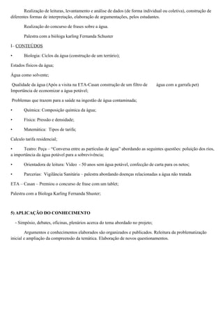 Realização de leituras, levantamento e análise de dados (de forma individual ou coletiva), construção de
diferentes formas de interpretação, elaboração de argumentações, pelos estudantes.
Realização do concurso de frases sobre a água.
Palestra com a bióloga karling Fernanda Schuster
I– CONTEÚDOS
• Biologia: Ciclos da água (construção de um terrário);
Estados físicos da água;
Água como solvente;
Qualidade da água (Após a visita na ETA-Casan construção de um filtro de água com a garrafa pet)
Importância de economizar a água potável;
Problemas que trazem para a saúde na ingestão de água contaminada;
• Química: Composição química da água;
• Física: Pressão e densidade;
• Matemática: Tipos de tarifa;
Calculo tarifa residencial;
• Teatro: Peça – “Conversa entre as partículas de água” abordando as seguintes questões: poluição dos rios,
a importância da água potável para a sobrevivência;
• Orientadora de leitura: Vídeo - 50 anos sem água potável, confecção de carta para os netos;
• Parcerias: Vigilância Sanitária – palestra abordando doenças relacionadas a água não tratada
ETA – Casan – Premiou o concurso de frase com um tablet;
Palestra com a Biologa Karling Fernanda Shuster;
5) APLICAÇÃO DO CONHECIMENTO
- Simpósio, debates, oficinas, plenários acerca do tema abordado no projeto;
Argumentos e conhecimentos elaborados são organizados e publicados. Releitura da problematização
inicial e ampliação da compreensão da temática. Elaboração de novos questionamentos.
 