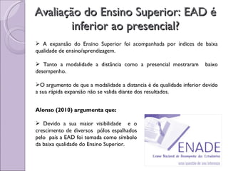 Avaliação do Ensino Superior: EAD é inferior ao presencial? A expansão do Ensino Superior foi acompanhada por índices de baixa qualidade de ensino/aprendizagem. Tanto a modalidade a distância como a presencial mostraram  baixo desempenho. O argumento de que a modalidade a distancia é de qualidade inferior devido a sua rápida expansão não se valida diante dos resultados. Alonso (2010) argumenta que: Devido a sua maior visibilidade  e o crescimento de diversos  pólos espalhados pelo  país a EAD foi tomada como símbolo da baixa qualidade do Ensino Superior. 