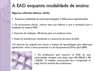 A EAD enquanto modalidade de ensino:  Enquanto modalidade de ensino/aprendizagem a EAD possui especificidades. Os documentos oficiais  indicam itens que definem o que é necessário para a instalação do sistema EAD. Exercício da mediação: 100 alunos para um professor-tutor. Ilusão do atendimento massificado e a autonomia do aluno de EAD. O discurso do respeito aos ritmos e tempos de aprendizagem gera diferenças significativas  entre o aluno presencial e o do não-presencial (Preti  apud  2009). Algumas reflexões (Alonso, 2010): Os professores para atuarem na EAD de suas universidades recebem uma bolsa entre R$ 900,00 e R$ 1.200,00.  O trabalho remunerado não é computado na carga horária semanal dos professores. 