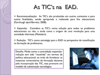 As TIC’s na  EAD. Recontextualização:  As TIC’s são produzidas em outros contextos e para outras finalidades, sendo apropriada e realocada para fins educacionais (Fairclough  apud  Barreto, 2008). Expansão:  Considera as TIC’s como solução para todos os problemas educacionais ou não, e ainda como a origem de uma revolução para uma sociedade informata (Mattelart). Redução:  TIC’s como estratégia para a EAD na perspectiva de massificação na formação de professores. Desafio: Modo como a contradição expansão-redução tem sido “resolvida” em termos de política educacional: ao invés de fortalecer as instancias universitárias de formação docente pela incorporação das TIC, esta promove um modelo de substituição tecnológica. 