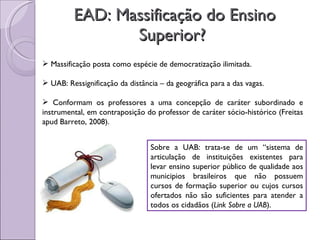 EAD: Massificação do Ensino Superior?  Massificação posta como espécie de democratização ilimitada. UAB: Ressignificação da distância – da geográfica para a das vagas. Conformam os professores a uma concepção de caráter subordinado e instrumental, em contraposição do professor de caráter sócio-histórico (Freitas apud Barreto, 2008). Sobre a UAB: trata-se de um “sistema de articulação de instituições existentes para levar ensino superior público de qualidade aos municipios brasileiros que não possuem cursos de formação superior ou cujos cursos ofertados não são suficientes para atender a todos os cidadãos ( Link Sobre a UAB ). 