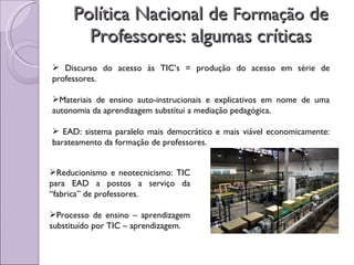 Política Nacional de  Formação  de Professores: algumas críticas Discurso do acesso às TIC’s = produção do acesso em série de professores. Materiais de ensino auto-instrucionais e explicativos em nome de uma autonomia da aprendizagem substitui a mediação pedagógica. EAD: sistema paralelo mais democrático e mais viável economicamente: barateamento da formação de professores. Reducionismo e neotecnicismo: TIC para EAD a postos a serviço da “fabrica” de professores. Processo de ensino – aprendizagem substituído por TIC – aprendizagem. 