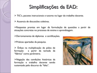 Simplificações da EAD: TIC’s, pacotes instrucionais e tutores no lugar do trabalho docente. Ausencia de discussões coletivas. Respostas prontas em lugar da formulação de questões a partir de situações concretas no processo de ensino e aprendizagem. Derramamento de diplomas  e certificações. Práticas apartadas da pesquisa. Ênfase na multiplicação de pólos de formação  a partir da tomada da “fábrica” como parâmetro. Negação das condições históricas da formação e trabalho docente sendo sustentado pelo discurso da “falta”. 