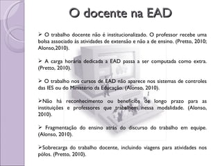 O docente na EAD O trabalho docente não é institucionalizado. O professor recebe uma bolsa associado às atividades de extensão e não a de ensino. (Pretto, 2010; Alonso,2010). A carga horária dedicada a EAD passa a ser computada como extra. (Pretto, 2010). O trabalho nos cursos de EAD não aparece nos sistemas de controles das IES ou do Ministério da Educação. (Alonso, 2010). Não há reconhecimento ou benefícios de longo prazo para as instituições e professores que trabalhem nessa modalidade. (Alonso, 2010). Fragmentação do ensino atrás do discurso do trabalho em equipe. (Alonso, 2010). Sobrecarga do trabalho docente, incluindo viagens para atividades nos pólos. (Pretto, 2010). 