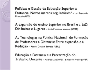 Políticas e Gestão da Educação Superior a Distancia: Novos marcos regulatórios?  – Luiz Fernando Dourado (UFG) A expansão do ensino Superior no Brasil e a EaD: Dinâmicas e Lugares  – Kátia Morosov  Alonso (UFMT) As Tecnologias na Política Nacional  de Formação de Professores a Distancia: Entre expansão e a Redução  – Raquel Goulart Barreto (UERJ) Educação a Distancia e a Precarização do Trabalho Docente  – Andrea Lapa (UFSC) & Nelson Pretto (UFBA) 