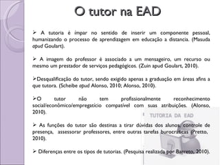 O tutor na EAD A tutoria é ímpar no sentido de inserir um componente pessoal, humanizando o processo de aprendizagem em educação a distancia. (Masuda  apud  Goulart). A imagem do professor é associado a um mensageiro, um recurso ou mesmo um prestador de serviços pedagógicos. (Zuin apud Goulart, 2010). Desqualificação do tutor, sendo exigido apenas a graduação em áreas afins a que tutora. (Scheibe  apud  Alonso, 2010; Alonso, 2010). O tutor não tem profissionalmente reconhecimento social/econômico/empregatício compatível com suas atribuições. (Alonso, 2010). As funções do tutor são destinas a tirar dúvidas dos alunos, controle de presença,  assessorar professores, entre outras tarefas burocráticas (Pretto,  2010). Diferenças entre os tipos de tutorias. (Pesquisa realizada por Barreto, 2010). 