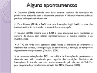 Alguns apontamentos Dourado (2008) defende uma base comum nacional de formação de professores acabando com a dicotomia  presencial X distancia  visando políticas públicas pela qualidade de ensino. Para Alonso (2010) a EAD tem uma formação frágil devido a uma não institucionalização do trabalho e a uma infraestrutura pífia. Goulart (2008) mostra que a EAD é uma alternativa para multiplicar o número de alunos sem alterar significativamente o quadro docente e os investimentos. A TIC em todo esse contexto acaba tendo a finalidade de promover a distância dos sujeitos, a multiplicação do seu número, a redução do tempo e o aligeiramento dos processos (Goulart, 2008). A recontextualização das TICs  na política de formação de professores a distancia tem sido produzida pela negação das condições históricas de formação e do trabalho docente, sendo sustentado pelo discurso da “falta” e pela proposta de preenchimento através das TIC’s (Goulart, 2008). 
