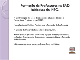 Formação de Professores na EAD: iniciativas do MEC.  Centralização das ações direcionadas à educação básica e à Formação de Professores na CAPES. Ampliação das Políticas Públicas para a Formação de Professores Criação da Universidade Aberta do Brasil (UAB). INEP e FNDE passam a atuar como espaços de acompanhamento, avaliação e financiamento direcionados à educação básica e Formação de Professores. Democratização de acesso ao Ensino Superior Público 