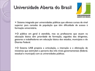 Universidade Aberta do Brasil Sistema integrado por universidades públicas que oferece cursos de nível superior para camadas da população que têm dificuldade de acesso à formação universitária. O público em geral é atendido, mas os professores que atuam na educação básica têm prioridade de formação, seguidos dos dirigentes, gestores e trabalhadores em educação básica dos estados, municípios e do Distrito Federal. O Sistema UAB propicia a articulação, a interação e a efetivação de iniciativas que estimulam a parceria dos três níveis governamentais (federal, estadual e municipal) com as universidades públicas. 