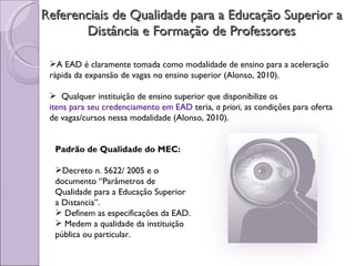 Referenciais de Qualidade para a Educação Superior a Distância e Formação de Professores A EAD é claramente tomada como modalidade de ensino para a aceleração  rápida da expansão de vagas no ensino superior (Alonso, 2010). Qualquer instituição de ensino superior que disponibilize os  itens para seu credenciamento em EAD  teria,  a priori , as condições para oferta de vagas/cursos nessa modalidade (Alonso, 2010). Padrão de Qualidade do MEC: Decreto n. 5622/ 2005 e o documento “Parâmetros de Qualidade para a Educação Superior a Distancia”.  Definem as especificações da EAD. Medem a qualidade da instituição pública ou particular. 