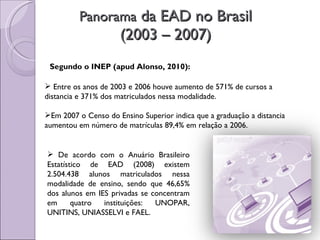 Panorama  da EAD no Brasil (2003 – 2007) Segundo o INEP (apud Alonso, 2010): Entre os anos de 2003 e 2006 houve aumento de 571% de cursos a distancia e 371% dos matriculados nessa modalidade. Em 2007 o Censo do Ensino Superior indica que a graduação a distancia aumentou em número de matrículas 89,4% em relação a 2006. De acordo com o Anuário Brasileiro Estatístico de EAD (2008) existem 2.504.438 alunos matriculados nessa modalidade de ensino, sendo que 46,65% dos alunos em IES privadas se concentram em quatro instituições: UNOPAR, UNITINS, UNIASSELVI e FAEL. 