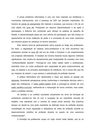A actual ambiência reformadora é uma vez mais inspirada por tendências e
movimentos internacionais, com a presença da CEE nas decisões importantes. Os
homens da escola do planeamento têm liderado o processo, que anuncia o fim de um
ciclo aberto nos anos 60. Produzindo um discurso descentralizador e de apelo à
participação, a Reforma tem contribuído para reforçar os poderes do aparelho de
Estado. A descentralização passa por uma retórica da participação, que não conduz ao
aparecimento de novas instâncias de poder e à concessão de uma maior autonomia
aos diversos grupos em presença no terreno educativo.
Esta retórica torna-se particularmente activa quando se dirige aos professores.
De facto, a degradação do estatuto sócio-profissional e do nível económico dos
professores durante os anos 80 não era de molde a favorecer o seu empenhamento
nos projectos reformadores. O Estatuto da Carreira Docente trouxe algumas melhorias
significativas, mas revelou-se decepcionante pela incapacidade de conceber uma nova
"profissionalidade docente". Prolonga-se uma tutela estatal sobre o professorado,
entendido como um corpo profissional sem capacidade de gerar autonomamente, ad
intra, os saberes e os princípios deontológicos de referência: uns e outros têm que lhe
ser impostos do exterior, o que acentua a subordinação da profissão docente.
A política reformadora tem aprofundado o fosso que separa os actores dos
decisores, fomentando perspectivas sociais conformistas e orientações técnicas sobre o
papel dos professores. A tutela político-estatal tende a prolongar-se através de uma
tutela científico-curricular, verificando-se a instauração de novos controlos, mais subtis,
sobre a profissão docente.
As tensões e os conflitos suscitados actualmente em torno da formação de
professores prendem-se não só com a ocupação de um importante mercado de
trabalho, mas sobretudo com o controlo do campo social docente. Nos próximos
tempos vai decidir-se uma parte importante da definição futura da profissão docente:
consolidação de novas regulações e dispositivos de tutela da profissão docente ou
desenvolvimento científico da profissão docente no quadro de uma autonomia
contextualizada?
A formação de professores ocupa um lugar central neste debate, que só se
 