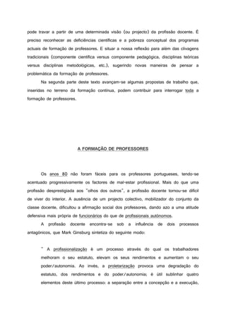 pode travar a partir de uma determinada visão (ou projecto) da profissão docente. É
preciso reconhecer as deficiências científicas e a pobreza conceptual dos programas
actuais de formação de professores. E situar a nossa reflexão para além das clivagens
tradicionais (componente científica versus componente pedagógica, disciplinas teóricas
versus disciplinas metodológicas, etc.), sugerindo novas maneiras de pensar a
problemática da formação de professores.
Na segunda parte deste texto avançam-se algumas propostas de trabalho que,
inseridas no terreno da formação contínua, podem contribuir para interrogar toda a
formação de professores.
A FORMAÇÃO DE PROFESSORES
Os anos 80 não foram fáceis para os professores portugueses, tendo-se
acentuado progressivamente os factores de mal-estar profissional. Mais do que uma
profissão desprestigiada aos "olhos dos outros", a profissão docente tornou-se difícil
de viver do interior. A ausência de um projecto colectivo, mobilizador do conjunto da
classe docente, dificultou a afirmação social dos professores, dando azo a uma atitude
defensiva mais própria de funcionários do que de profissionais autónomos.
A profissão docente encontra-se sob a influência de dois processos
antagónicos, que Mark Ginsburg sintetiza do seguinte modo:
" A profissionalização é um processo através do qual os trabalhadores
melhoram o seu estatuto, elevam os seus rendimentos e aumentam o seu
poder/autonomia. Ao invés, a proletarização provoca uma degradação do
estatuto, dos rendimentos e do poder/autonomia; é útil sublinhar quatro
elementos deste último processo: a separação entre a concepção e a execução,
 