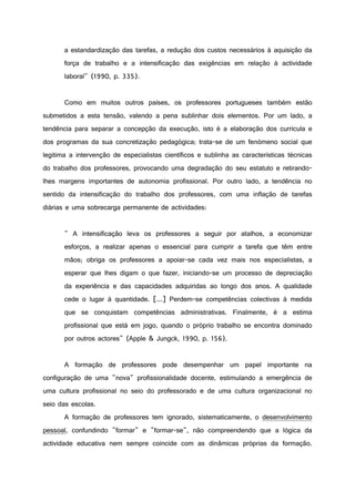 a estandardização das tarefas, a redução dos custos necessários à aquisição da
força de trabalho e a intensificação das exigências em relação à actividade
laboral" (1990, p. 335).
Como em muitos outros países, os professores portugueses também estão
submetidos a esta tensão, valendo a pena sublinhar dois elementos. Por um lado, a
tendência para separar a concepção da execução, isto é a elaboração dos curricula e
dos programas da sua concretização pedagógica; trata-se de um fenómeno social que
legitima a intervenção de especialistas científicos e sublinha as características técnicas
do trabalho dos professores, provocando uma degradação do seu estatuto e retirando-
lhes margens importantes de autonomia profissional. Por outro lado, a tendência no
sentido da intensificação do trabalho dos professores, com uma inflação de tarefas
diárias e uma sobrecarga permanente de actividades:
" A intensificação leva os professores a seguir por atalhos, a economizar
esforços, a realizar apenas o essencial para cumprir a tarefa que têm entre
mãos; obriga os professores a apoiar-se cada vez mais nos especialistas, a
esperar que lhes digam o que fazer, iniciando-se um processo de depreciação
da experiência e das capacidades adquiridas ao longo dos anos. A qualidade
cede o lugar à quantidade. [...] Perdem-se competências colectivas à medida
que se conquistam competências administrativas. Finalmente, é a estima
profissional que está em jogo, quando o próprio trabalho se encontra dominado
por outros actores" (Apple & Jungck, 1990, p. 156).
A formação de professores pode desempenhar um papel importante na
configuração de uma "nova" profissionalidade docente, estimulando a emergência de
uma cultura profissional no seio do professorado e de uma cultura organizacional no
seio das escolas.
A formação de professores tem ignorado, sistematicamente, o desenvolvimento
pessoal, confundindo "formar" e "formar-se", não compreendendo que a lógica da
actividade educativa nem sempre coincide com as dinâmicas próprias da formação.
 