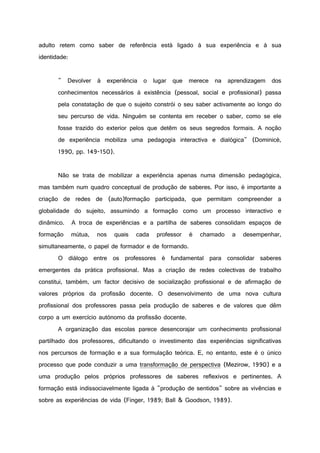 adulto retem como saber de referência está ligado à sua experiência e à sua
identidade:
" Devolver à experiência o lugar que merece na aprendizagem dos
conhecimentos necessários à existência (pessoal, social e profissional) passa
pela constatação de que o sujeito constrói o seu saber activamente ao longo do
seu percurso de vida. Ninguém se contenta em receber o saber, como se ele
fosse trazido do exterior pelos que detêm os seus segredos formais. A noção
de experiência mobiliza uma pedagogia interactiva e dialógica" (Dominicé,
1990, pp. 149-150).
Não se trata de mobilizar a experiência apenas numa dimensão pedagógica,
mas também num quadro conceptual de produção de saberes. Por isso, é importante a
criação de redes de (auto)formação participada, que permitam compreender a
globalidade do sujeito, assumindo a formação como um processo interactivo e
dinâmico. A troca de experiências e a partilha de saberes consolidam espaços de
formação mútua, nos quais cada professor é chamado a desempenhar,
simultaneamente, o papel de formador e de formando.
O diálogo entre os professores é fundamental para consolidar saberes
emergentes da prática profissional. Mas a criação de redes colectivas de trabalho
constitui, também, um factor decisivo de socialização profissional e de afirmação de
valores próprios da profissão docente. O desenvolvimento de uma nova cultura
profissional dos professores passa pela produção de saberes e de valores que dêm
corpo a um exercício autónomo da profissão docente.
A organização das escolas parece desencorajar um conhecimento profissional
partilhado dos professores, dificultando o investimento das experiências significativas
nos percursos de formação e a sua formulação teórica. E, no entanto, este é o único
processo que pode conduzir a uma transformação de perspectiva (Mezirow, 1990) e a
uma produção pelos próprios professores de saberes reflexivos e pertinentes. A
formação está indissociavelmente ligada à "produção de sentidos" sobre as vivências e
sobre as experiências de vida (Finger, 1989; Ball & Goodson, 1989).
 